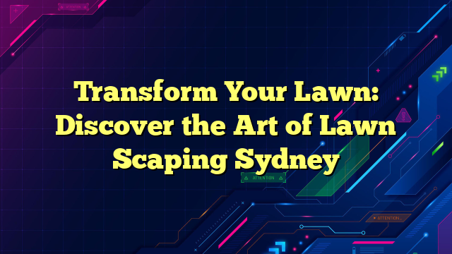 Transform Your Lawn: Discover the Art of Lawn Scaping Sydney