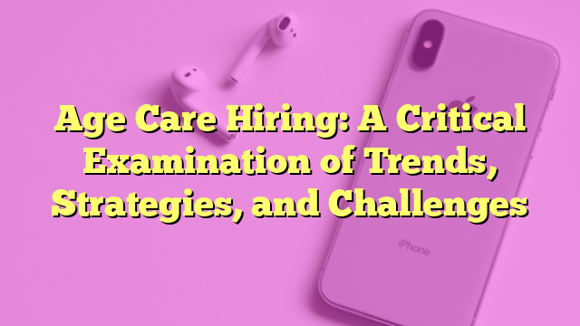 Age Care Hiring: A Critical Examination of Trends, Strategies, and Challenges