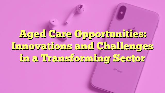 Aged Care Opportunities: Innovations and Challenges in a Transforming Sector