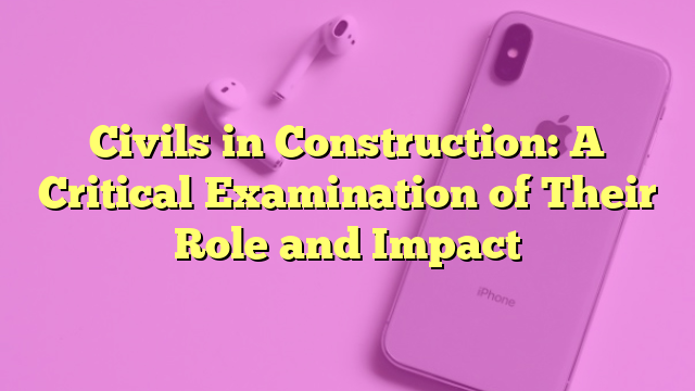 Civils in Construction: A Critical Examination of Their Role and Impact